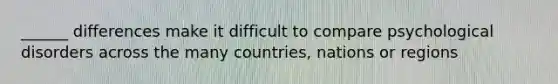 ______ differences make it difficult to compare psychological disorders across the many countries, nations or regions