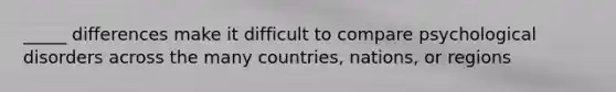 _____ differences make it difficult to compare psychological disorders across the many countries, nations, or regions