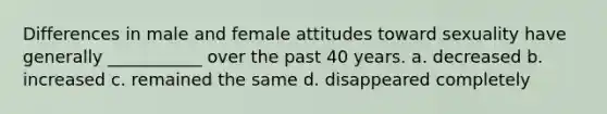 Differences in male and female attitudes toward sexuality have generally ___________ over the past 40 years. a. decreased b. increased c. remained the same d. disappeared completely