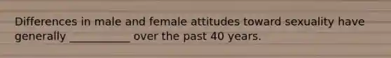 Differences in male and female attitudes toward sexuality have generally ___________ over the past 40 years.