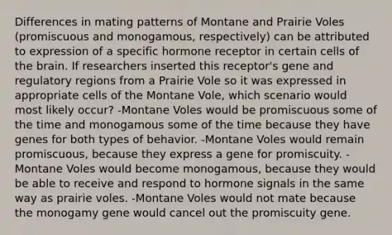 Differences in mating patterns of Montane and Prairie Voles (promiscuous and monogamous, respectively) can be attributed to expression of a specific hormone receptor in certain cells of the brain. If researchers inserted this receptor's gene and regulatory regions from a Prairie Vole so it was expressed in appropriate cells of the Montane Vole, which scenario would most likely occur? -Montane Voles would be promiscuous some of the time and monogamous some of the time because they have genes for both types of behavior. -Montane Voles would remain promiscuous, because they express a gene for promiscuity. -Montane Voles would become monogamous, because they would be able to receive and respond to hormone signals in the same way as prairie voles. -Montane Voles would not mate because the monogamy gene would cancel out the promiscuity gene.