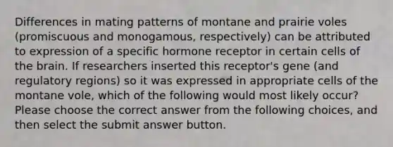 Differences in mating patterns of montane and prairie voles (promiscuous and monogamous, respectively) can be attributed to expression of a specific hormone receptor in certain cells of the brain. If researchers inserted this receptor's gene (and regulatory regions) so it was expressed in appropriate cells of the montane vole, which of the following would most likely occur? Please choose the correct answer from the following choices, and then select the submit answer button.