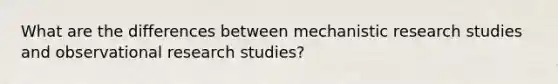 What are the differences between mechanistic research studies and observational research studies?