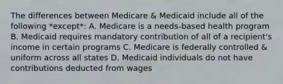 The differences between Medicare & Medicaid include all of the following *except*: A. Medicare is a needs-based health program B. Medicaid requires mandatory contribution of all of a recipient's income in certain programs C. Medicare is federally controlled & uniform across all states D. Medicaid individuals do not have contributions deducted from wages