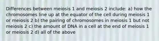 Differences between meiosis 1 and meiosis 2 include: a) how the chromosomes line up at the equator of the cell during meiosis 1 or meiosis 2 b) the pairing of chromosomes in meiosis 1 but not meiosis 2 c) the amount of DNA in a cell at the end of meiosis 1 or meiosis 2 d) all of the above