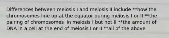 Differences between meiosis I and meiosis II include **how the chromosomes line up at the equator during meiosis I or II **the pairing of chromosomes iin meiosis I but not II **the amount of DNA in a cell at the end of meiosis I or II **all of the above