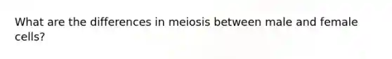 What are the differences in meiosis between male and female cells?