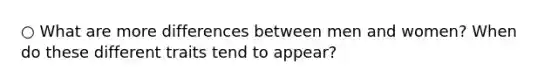 ○ What are more differences between men and women? When do these different traits tend to appear?