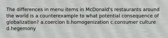 The differences in menu items in McDonald's restaurants around the world is a counterexample to what potential consequence of globalization? a.coercion b.homogenization c.consumer culture d.hegemony