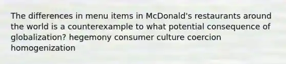 The differences in menu items in McDonald's restaurants around the world is a counterexample to what potential consequence of globalization? hegemony consumer culture coercion homogenization