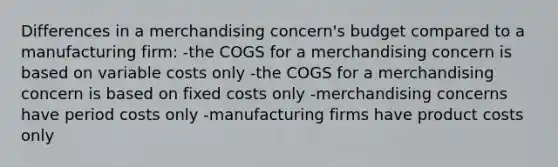 Differences in a merchandising concern's budget compared to a manufacturing firm: -the COGS for a merchandising concern is based on variable costs only -the COGS for a merchandising concern is based on fixed costs only -merchandising concerns have period costs only -manufacturing firms have product costs only