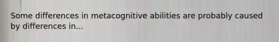 Some differences in metacognitive abilities are probably caused by differences in...