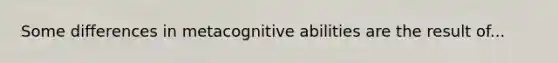 Some differences in metacognitive abilities are the result of...