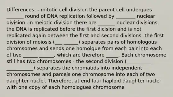 Differences: - mitotic cell division the parent cell undergoes _______ round of DNA replication followed by ________ nuclear division -in meiotic division there are _______ nuclear divisions, the DNA is replicated before the first dicision and is not replicated again between the first and second divisions -the first division of meiosis (___ ______) separates pairs of homologous chromsomes and sends one homolgue from each pair into each of two ______ ______, which are therefore _____. Each chromosome still has two chromosomes - the second division (__________ ___________) separates the chromatids into independent chromosomes and parcels one chromosome into each of two daughter nuclei. Therefore, at end four haploid daughter nuclei with one copy of each homologues chromosome