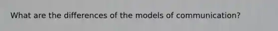 What are the differences of the models of communication?