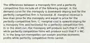 The differences between a monopoly firm and a perfectly competitive firm include all of the following except: A. the demand curve for the monopoly is downward sloping and for the perfectly competitive firm is horizontal. B. marginal revenue is less than price for the monopoly and equal to price for the perfectly competitive firm. C. marginal cost is upward sloping for a monopoly firm and horizontal for a perfectly competitive firm. D. in the short-run, the monopoly will produce such that P > MC while perfectly competitive firms will produce such that P = MC. E. in the long-run monopolies can sustain positive economic profits while perfectly competitive firms cannot.