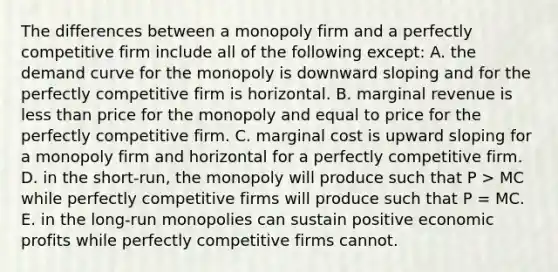 The differences between a monopoly firm and a perfectly competitive firm include all of the following except: A. the demand curve for the monopoly is downward sloping and for the perfectly competitive firm is horizontal. B. marginal revenue is less than price for the monopoly and equal to price for the perfectly competitive firm. C. marginal cost is upward sloping for a monopoly firm and horizontal for a perfectly competitive firm. D. in the short-run, the monopoly will produce such that P > MC while perfectly competitive firms will produce such that P = MC. E. in the long-run monopolies can sustain positive economic profits while perfectly competitive firms cannot.