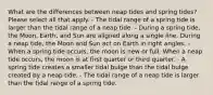 What are the differences between neap tides and spring tides? Please select all that apply. - The tidal range of a spring tide is larger than the tidal range of a neap tide. - During a spring tide, the Moon, Earth, and Sun are aligned along a single line. During a neap tide, the Moon and Sun act on Earth in right angles. - When a spring tide occurs, the moon is new or full. When a neap tide occurs, the moon is at first quarter or third quarter. - A spring tide creates a smaller tidal bulge than the tidal bulge created by a neap tide. - The tidal range of a neap tide is larger than the tidal range of a spring tide.