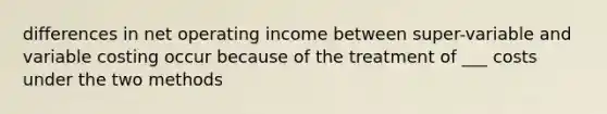 differences in net operating income between super-variable and variable costing occur because of the treatment of ___ costs under the two methods