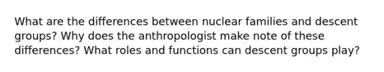 What are the differences between nuclear families and descent groups? Why does the anthropologist make note of these differences? What roles and functions can descent groups play?