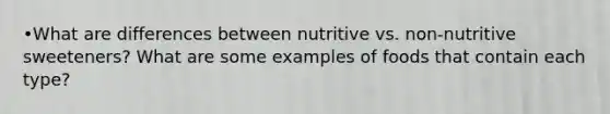 •What are differences between nutritive vs. non-nutritive sweeteners? What are some examples of foods that contain each type?