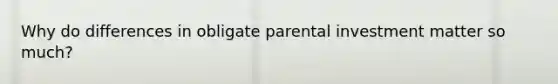 Why do differences in obligate parental investment matter so much?