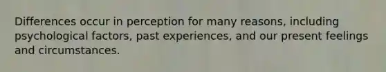 Differences occur in perception for many reasons, including psychological factors, past experiences, and our present feelings and circumstances.