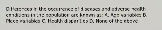 Differences in the occurrence of diseases and adverse health conditions in the population are known as: A. Age variables B. Place variables C. Health disparities D. None of the above