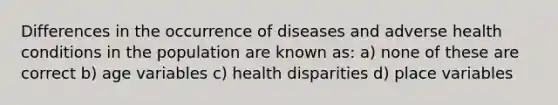 Differences in the occurrence of diseases and adverse health conditions in the population are known as: a) none of these are correct b) age variables c) health disparities d) place variables