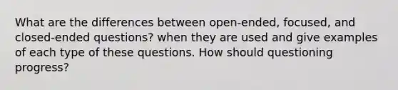 What are the differences between open-ended, focused, and closed-ended questions? when they are used and give examples of each type of these questions. How should questioning progress?