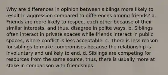 Why are differences in opinion between siblings more likely to result in aggression compared to differences among friends? a. Friends are more likely to respect each other because of their similar interests, and thus, disagree in polite ways. b. Siblings often interact in private spaces while friends interact in public spaces, where conflict is less acceptable. c. There is less reason for siblings to make compromises because the relationship is involuntary and unlikely to end. d. Siblings are competing for resources from the same source, thus, there is usually more at stake in comparison with friendships.