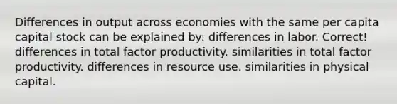 Differences in output across economies with the same per capita capital stock can be explained by: differences in labor. Correct! differences in total factor productivity. similarities in total factor productivity. differences in resource use. similarities in physical capital.