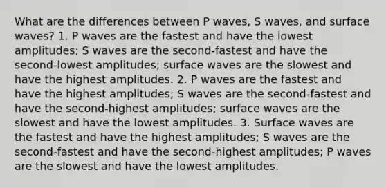 What are the differences between P waves, S waves, and surface waves? 1. P waves are the fastest and have the lowest amplitudes; S waves are the second-fastest and have the second-lowest amplitudes; surface waves are the slowest and have the highest amplitudes. 2. P waves are the fastest and have the highest amplitudes; S waves are the second-fastest and have the second-highest amplitudes; surface waves are the slowest and have the lowest amplitudes. 3. Surface waves are the fastest and have the highest amplitudes; S waves are the second-fastest and have the second-highest amplitudes; P waves are the slowest and have the lowest amplitudes.