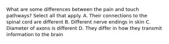 What are some differences between the pain and touch pathways? Select all that apply. A. Their connections to the spinal cord are different B. Different nerve endings in skin C. Diameter of axons is different D. They differ in how they transmit information to the brain