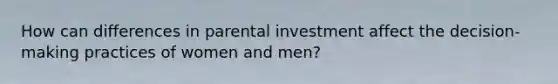 How can differences in parental investment affect the decision-making practices of women and men?