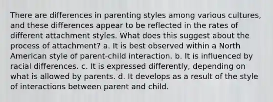 There are differences in parenting styles among various cultures, and these differences appear to be reflected in the rates of different attachment styles. What does this suggest about the process of attachment? a. It is best observed within a North American style of parent-child interaction. b. It is influenced by racial differences. c. It is expressed differently, depending on what is allowed by parents. d. It develops as a result of the style of interactions between parent and child.