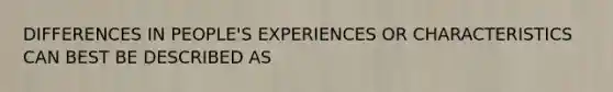 DIFFERENCES IN PEOPLE'S EXPERIENCES OR CHARACTERISTICS CAN BEST BE DESCRIBED AS