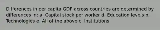 Differences in per capita GDP across countries are determined by differences in: a. Capital stock per worker d. Education levels b. Technologies e. All of the above c. Institutions