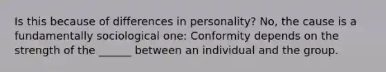 Is this because of differences in personality? No, the cause is a fundamentally sociological one: Conformity depends on the strength of the ______ between an individual and the group.