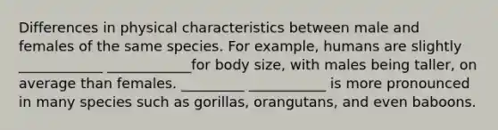 Differences in physical characteristics between male and females of the same species. For example, humans are slightly ____________ ____________for body size, with males being taller, on average than females. _________ ___________ is more pronounced in many species such as gorillas, orangutans, and even baboons.