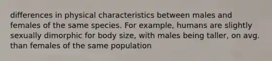 differences in physical characteristics between males and females of the same species. For example, humans are slightly sexually dimorphic for body size, with males being taller, on avg. than females of the same population