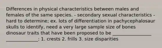 Differences in physical characteristics between males and females of the same species. - secondary sexual characteristics - hard to determine; ex. lots of differentiation in pachycephalosaur skulls to identify, need a very large sample size of bones dinosaur traits that have been proposed to be _________________ ______________: 1. crests 2. frills 3. size disparities