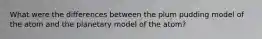 What were the differences between the plum pudding model of the atom and the planetary model of the atom?