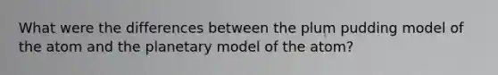 What were the differences between the plum pudding model of the atom and the planetary model of the atom?