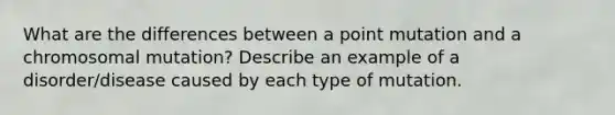 What are the differences between a point mutation and a chromosomal mutation? Describe an example of a disorder/disease caused by each type of mutation.