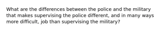 What are the differences between the police and the military that makes supervising the police different, and in many ways more difficult, job than supervising the military?