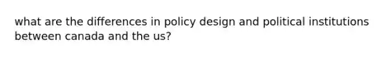 what are the differences in policy design and political institutions between canada and the us?