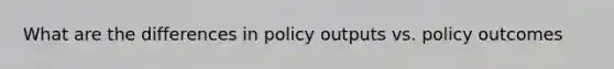 What are the differences in policy outputs vs. policy outcomes