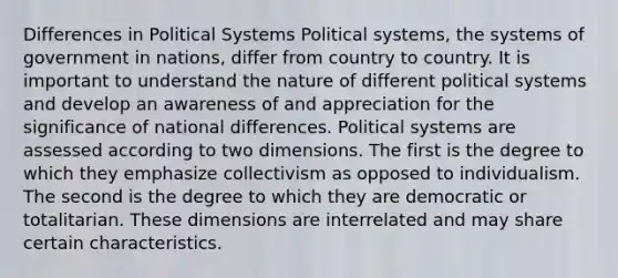 Differences in Political Systems Political systems, the systems of government in nations, differ from country to country. It is important to understand the nature of different political systems and develop an awareness of and appreciation for the significance of national differences. Political systems are assessed according to two dimensions. The first is the degree to which they emphasize collectivism as opposed to individualism. The second is the degree to which they are democratic or totalitarian. These dimensions are interrelated and may share certain characteristics.