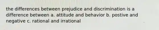 the differences between prejudice and discrimination is a difference between a. attitude and behavior b. postive and negative c. rational and irrational